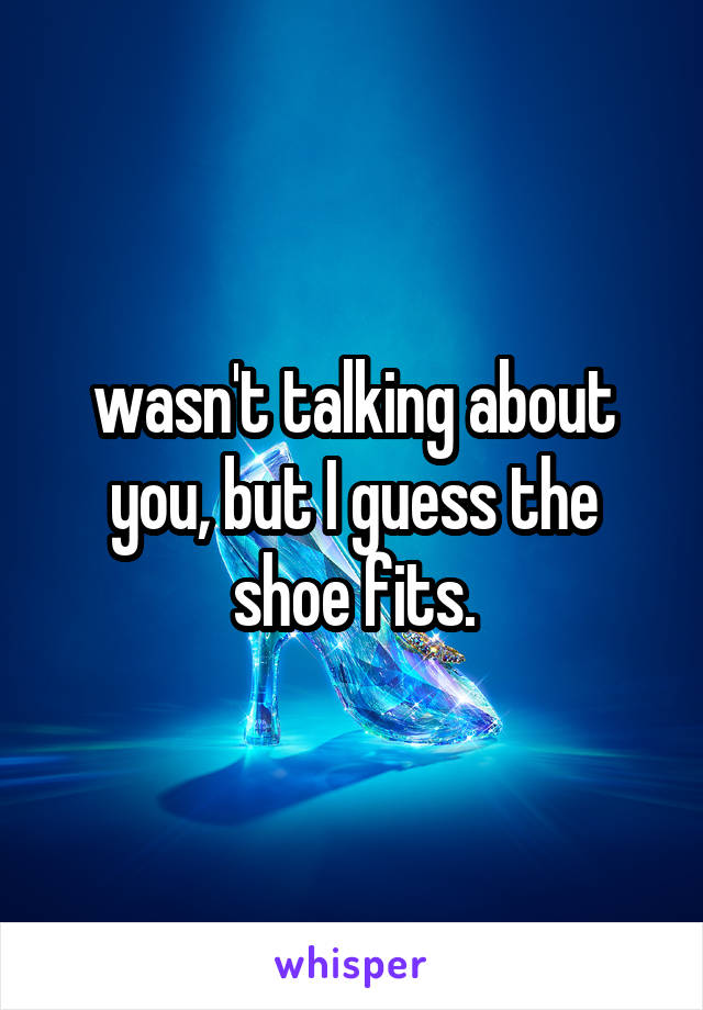 wasn't talking about you, but I guess the shoe fits.