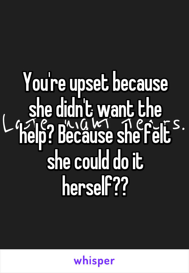 You're upset because she didn't want the help? Because she felt she could do it herself??