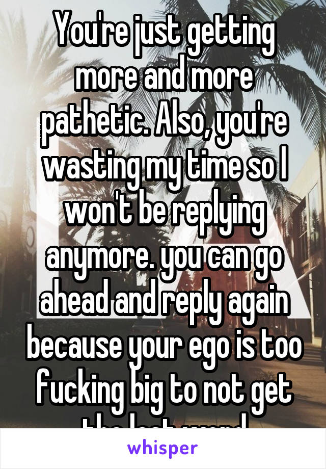 You're just getting more and more pathetic. Also, you're wasting my time so I won't be replying anymore. you can go ahead and reply again because your ego is too fucking big to not get the last word