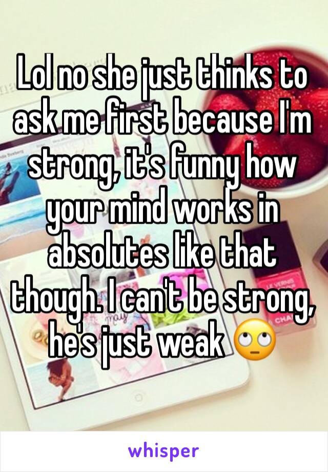 Lol no she just thinks to ask me first because I'm strong, it's funny how your mind works in absolutes like that though. I can't be strong, he's just weak 🙄