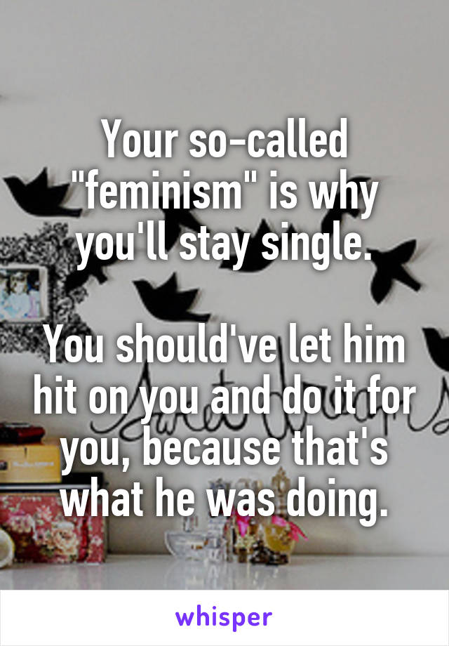 Your so-called "feminism" is why you'll stay single.

You should've let him hit on you and do it for you, because that's what he was doing.