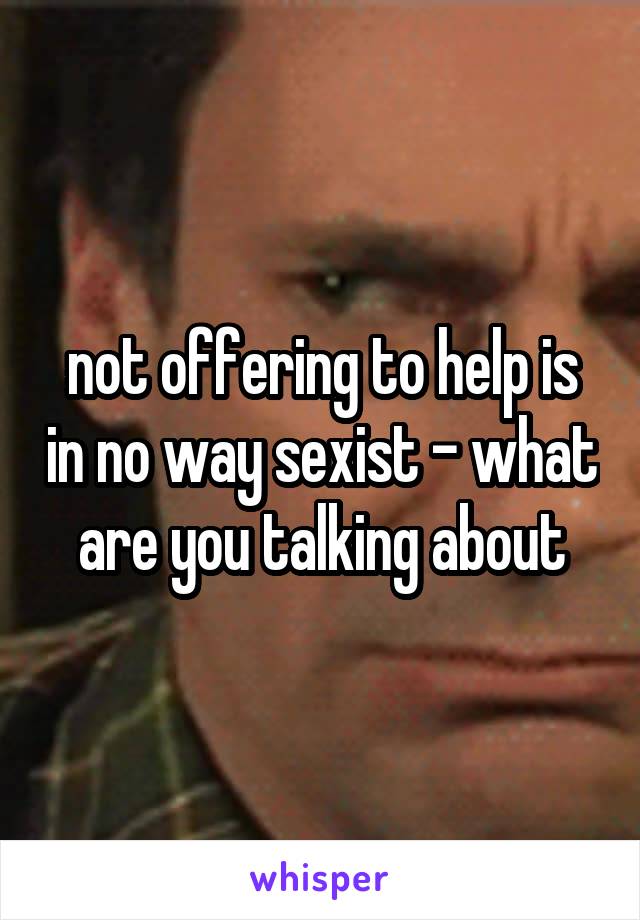 not offering to help is in no way sexist - what are you talking about