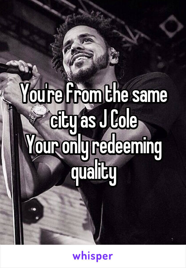 You're from the same city as J Cole
Your only redeeming quality