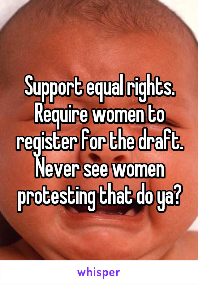 Support equal rights. Require women to register for the draft. Never see women protesting that do ya?