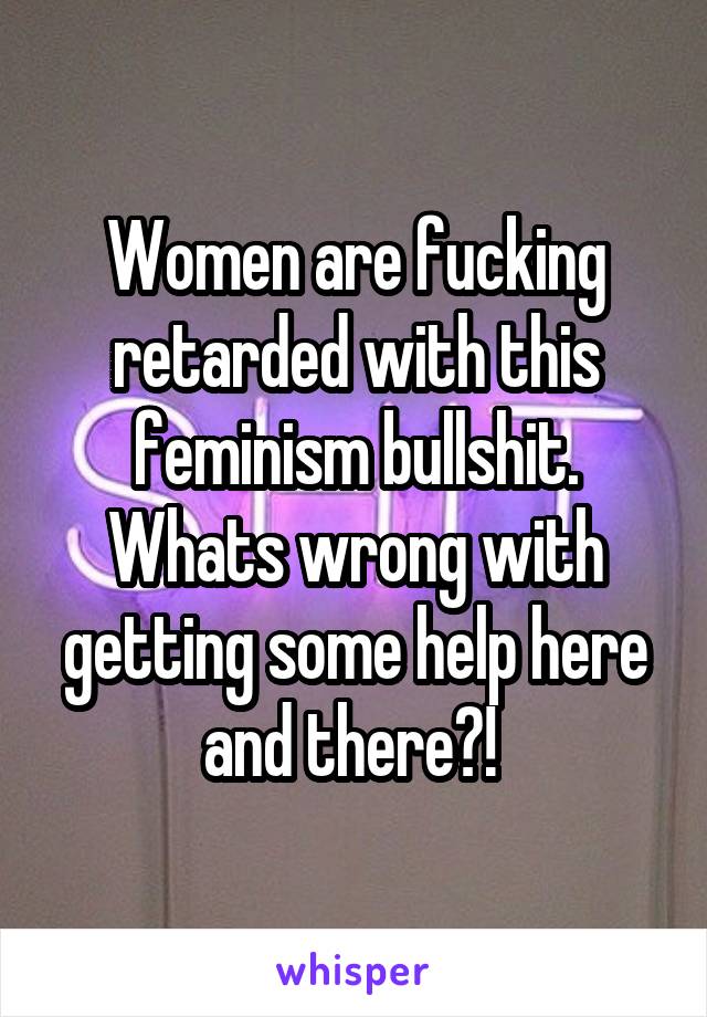 Women are fucking retarded with this feminism bullshit. Whats wrong with getting some help here and there?! 