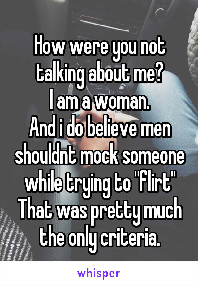 How were you not talking about me?
I am a woman.
And i do believe men shouldnt mock someone while trying to "flirt"
That was pretty much the only criteria.