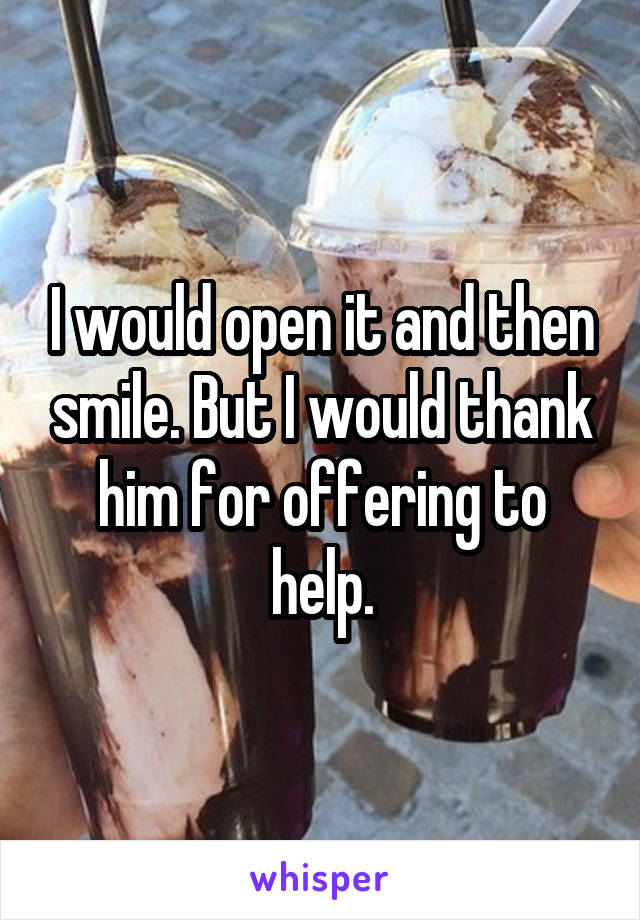 I would open it and then smile. But I would thank him for offering to help.