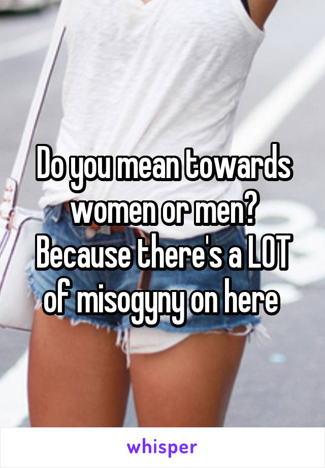 Do you mean towards women or men? Because there's a LOT of misogyny on here 