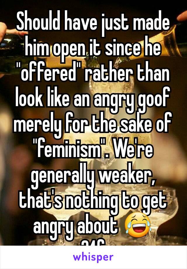 Should have just made him open it since he "offered" rather than look like an angry goof merely for the sake of "feminism". We're   generally weaker, that's nothing to get angry about 😂
24f