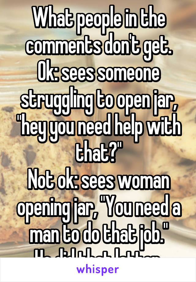 What people in the comments don't get.
Ok: sees someone struggling to open jar, "hey you need help with that?"
Not ok: sees woman opening jar, "You need a man to do that job."
He did that latter.