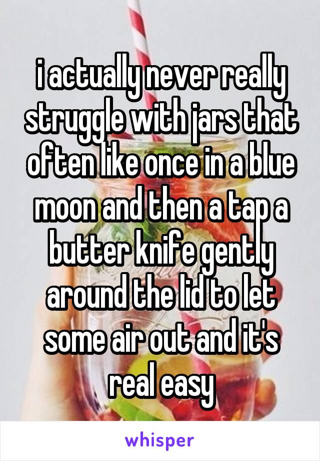 i actually never really struggle with jars that often like once in a blue moon and then a tap a butter knife gently around the lid to let some air out and it's real easy