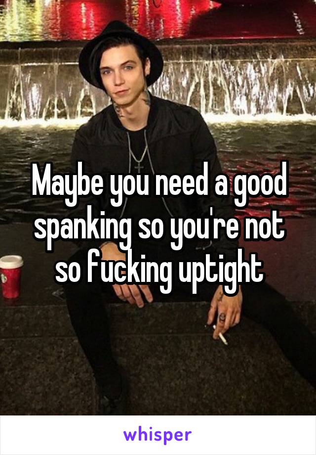 Maybe you need a good spanking so you're not so fucking uptight