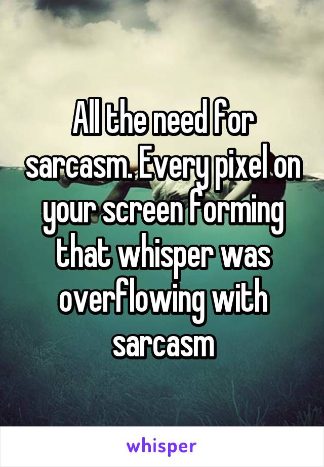 All the need for sarcasm. Every pixel on your screen forming that whisper was overflowing with sarcasm