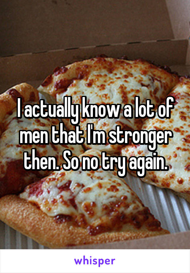 I actually know a lot of men that I'm stronger then. So no try again.