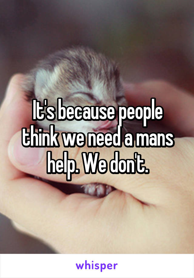 It's because people think we need a mans help. We don't.