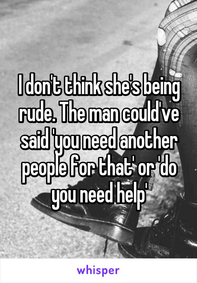 I don't think she's being rude. The man could've said 'you need another people for that' or 'do you need help'