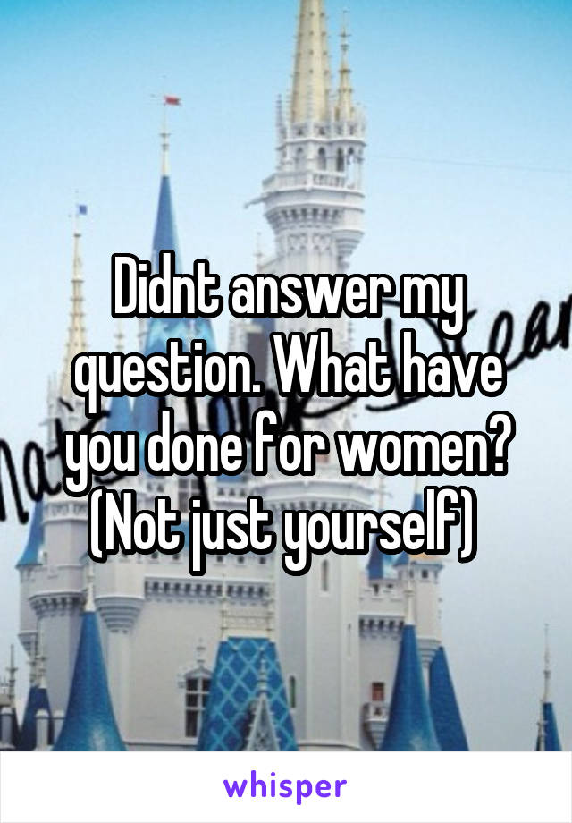 Didnt answer my question. What have you done for women? (Not just yourself) 