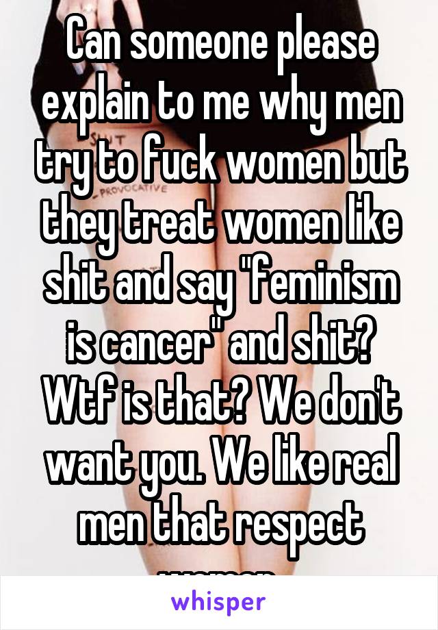 Can someone please explain to me why men try to fuck women but they treat women like shit and say "feminism is cancer" and shit? Wtf is that? We don't want you. We like real men that respect women 