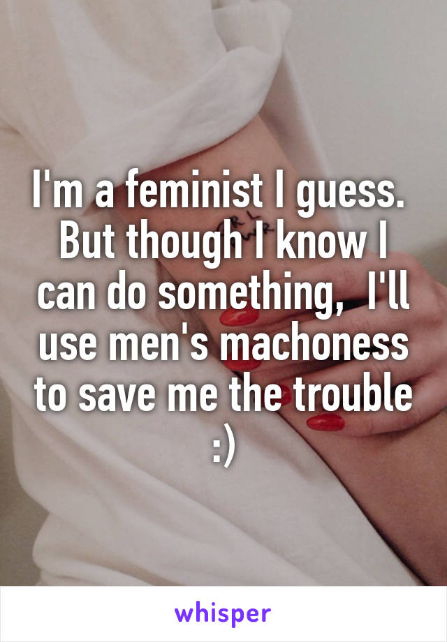 I'm a feminist I guess.  But though I know I can do something,  I'll use men's machoness to save me the trouble :)