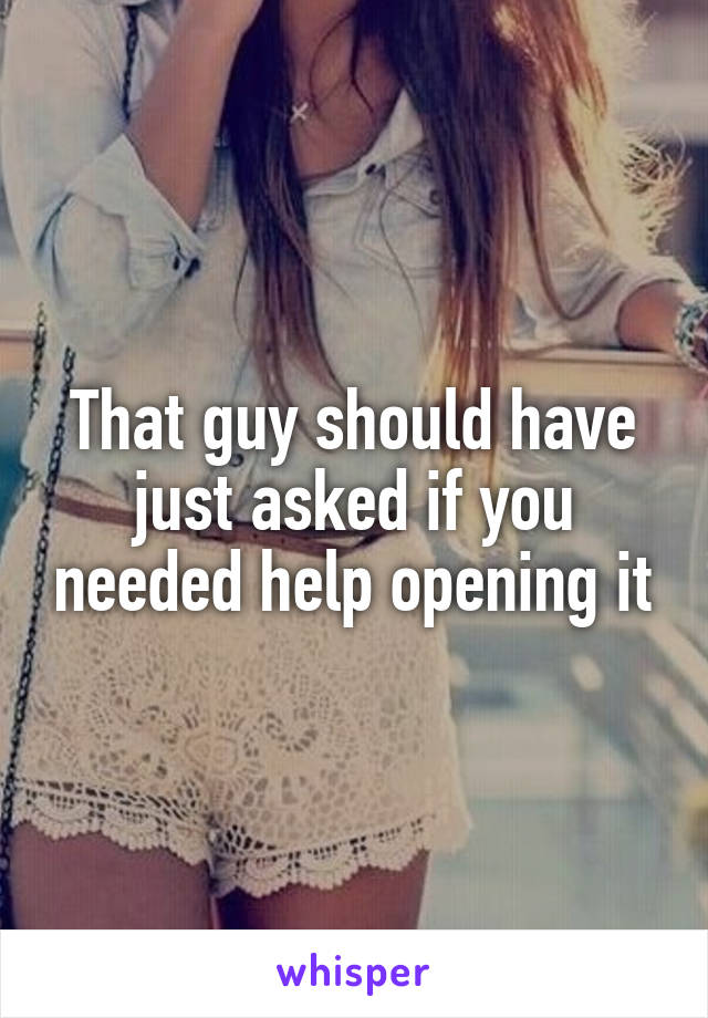 That guy should have just asked if you needed help opening it