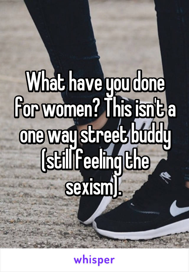 What have you done for women? This isn't a one way street buddy (still feeling the sexism). 