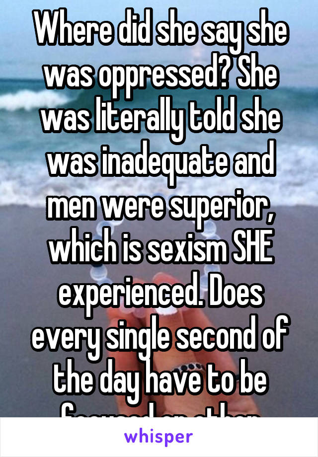 Where did she say she was oppressed? She was literally told she was inadequate and men were superior, which is sexism SHE experienced. Does every single second of the day have to be focused on other