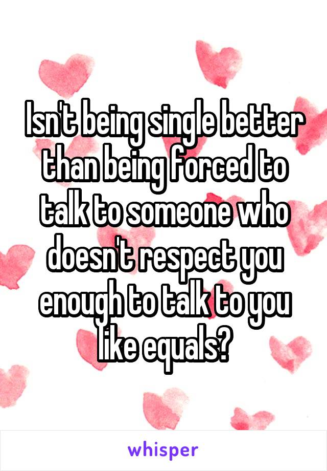 Isn't being single better than being forced to talk to someone who doesn't respect you enough to talk to you like equals?