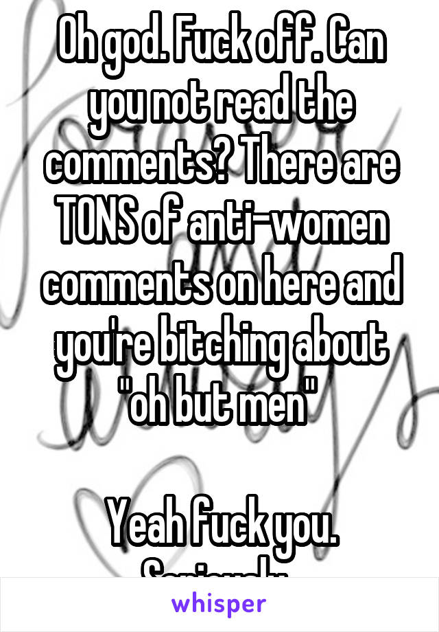 Oh god. Fuck off. Can you not read the comments? There are TONS of anti-women comments on here and you're bitching about "oh but men" 

Yeah fuck you. Seriously. 