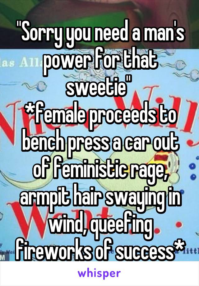 "Sorry you need a man's power for that sweetie" 
*female proceeds to bench press a car out of feministic rage, armpit hair swaying in wind, queefing fireworks of success*