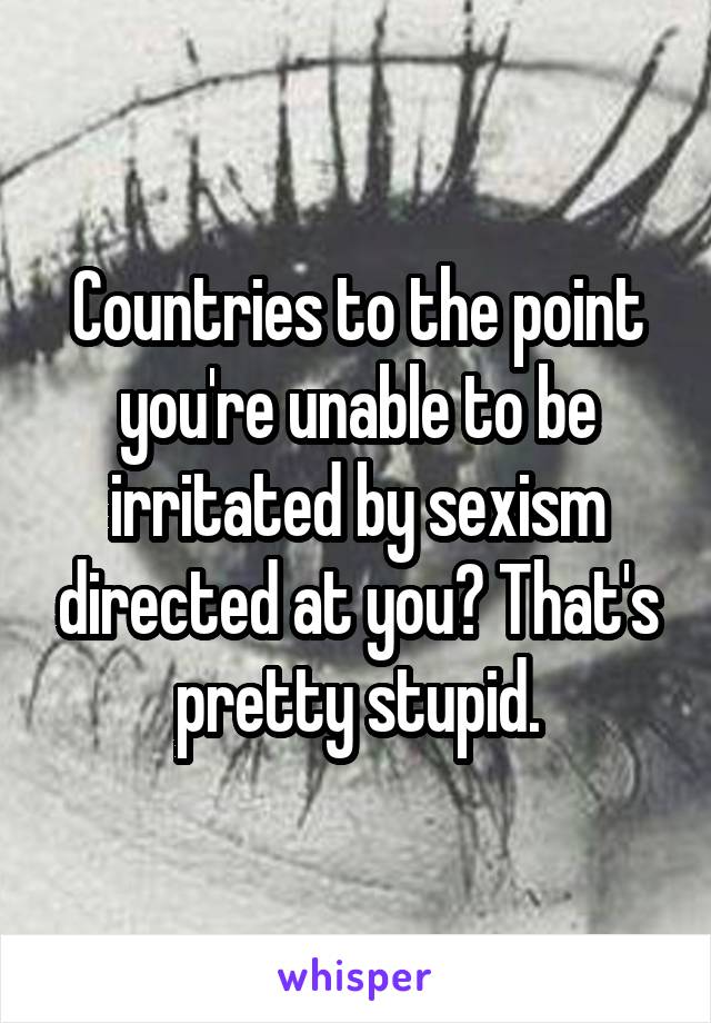 Countries to the point you're unable to be irritated by sexism directed at you? That's pretty stupid.