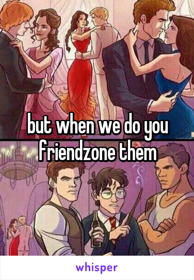 but when we do you friendzone them