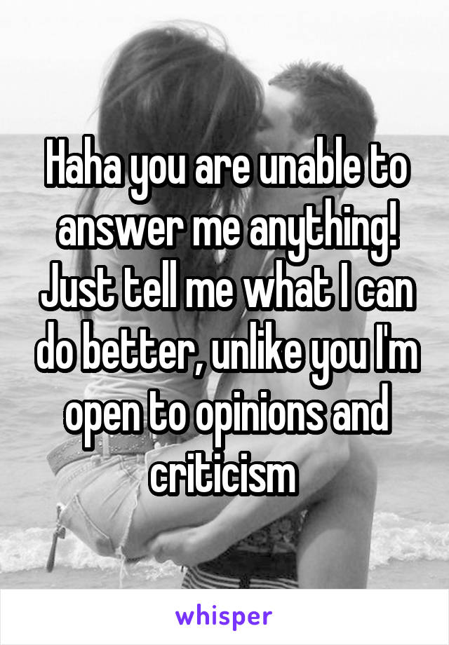 Haha you are unable to answer me anything! Just tell me what I can do better, unlike you I'm open to opinions and criticism 