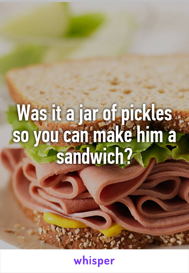 Was it a jar of pickles so you can make him a sandwich?