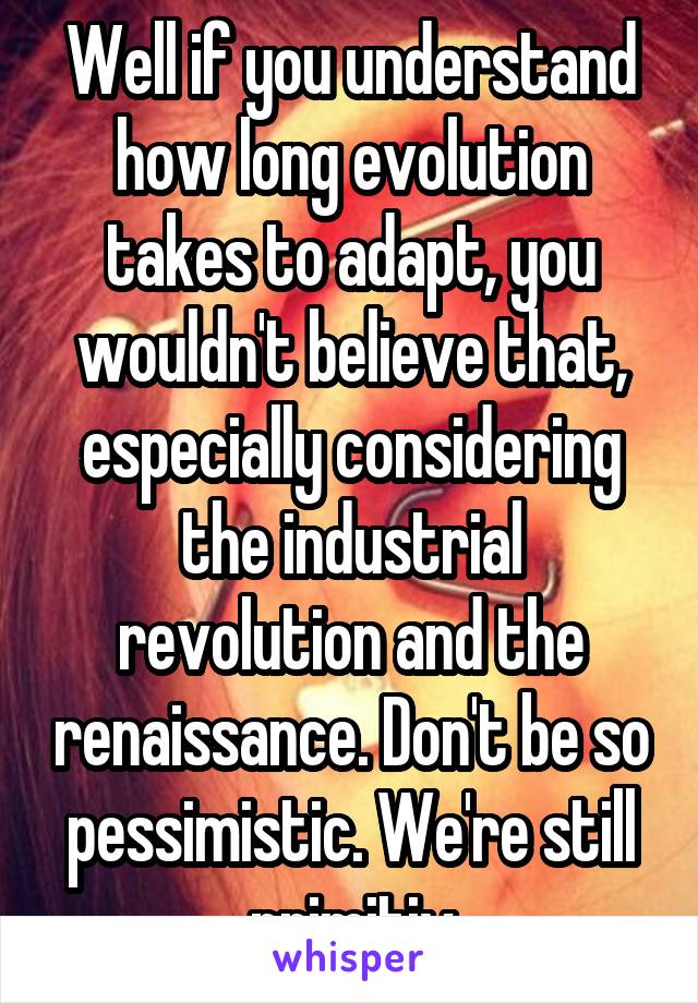 Well if you understand how long evolution takes to adapt, you wouldn't believe that, especially considering the industrial revolution and the renaissance. Don't be so pessimistic. We're still primitiv