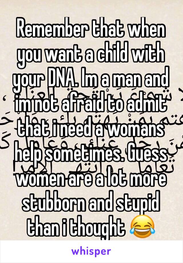 Remember that when you want a child with your DNA. Im a man and im not afraid to admit that i need a womans help sometimes. Guess women are a lot more stubborn and stupid than i thought 😂