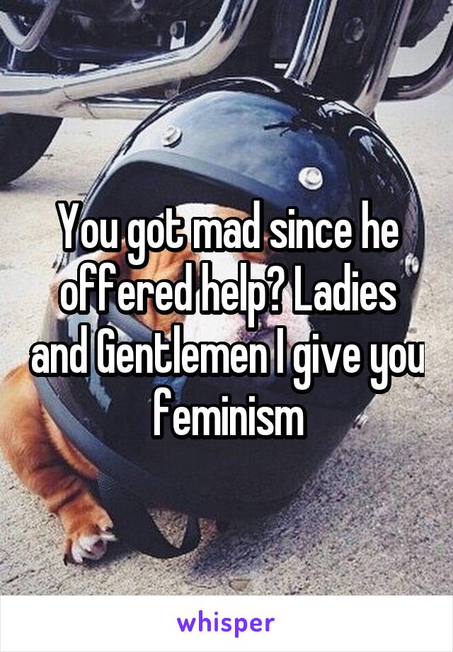 You got mad since he offered help? Ladies and Gentlemen I give you feminism