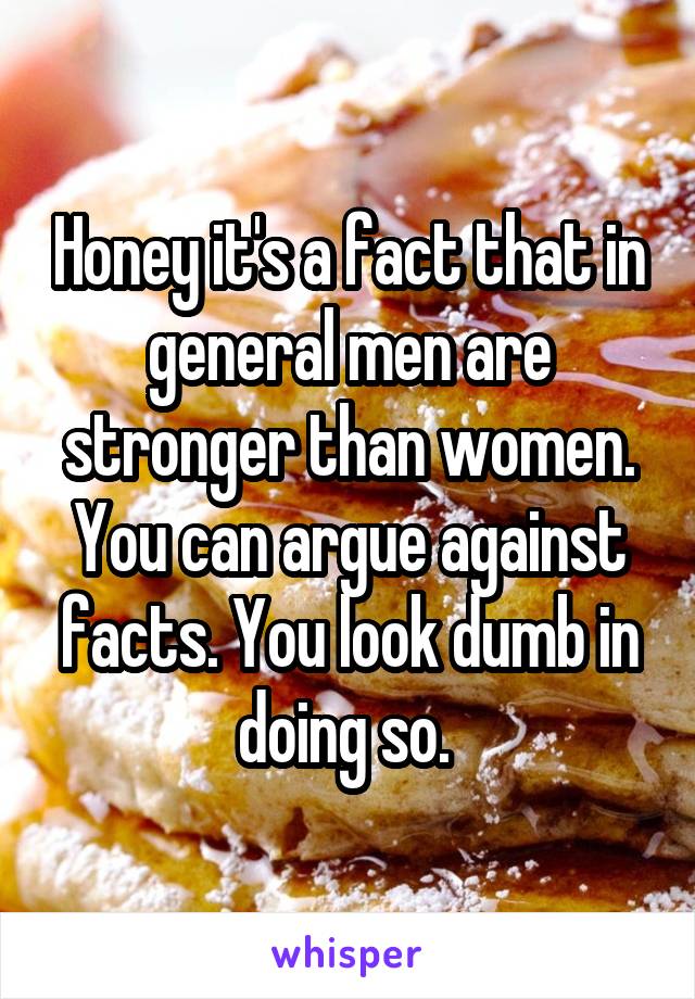 Honey it's a fact that in general men are stronger than women. You can argue against facts. You look dumb in doing so. 