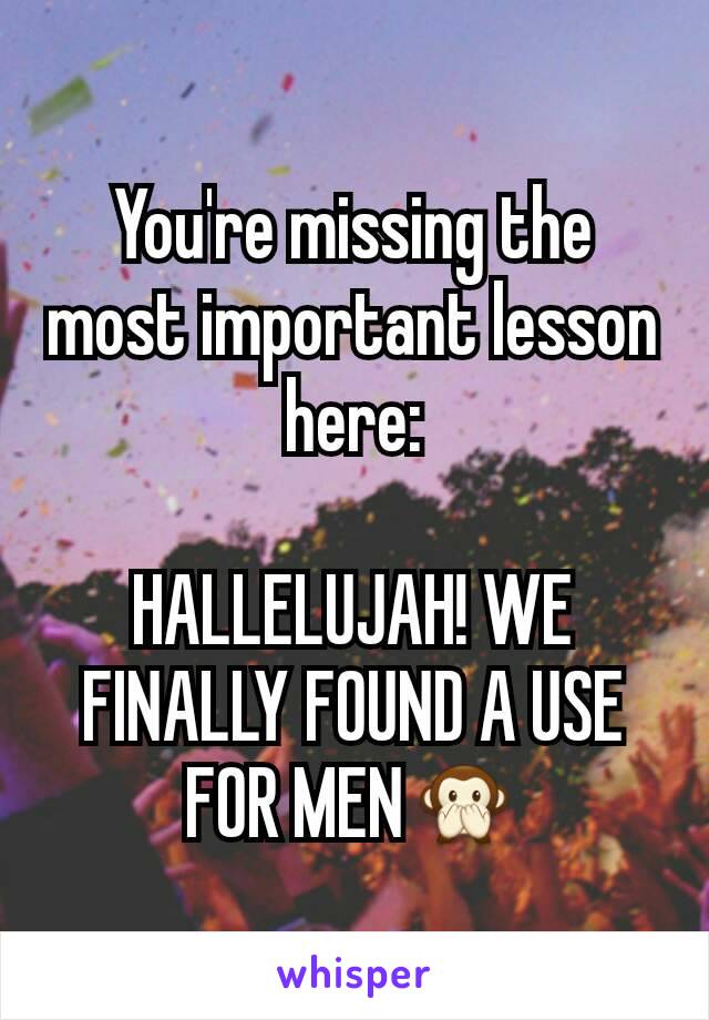 You're missing the most important lesson here:

HALLELUJAH! WE FINALLY FOUND A USE FOR MEN🙊