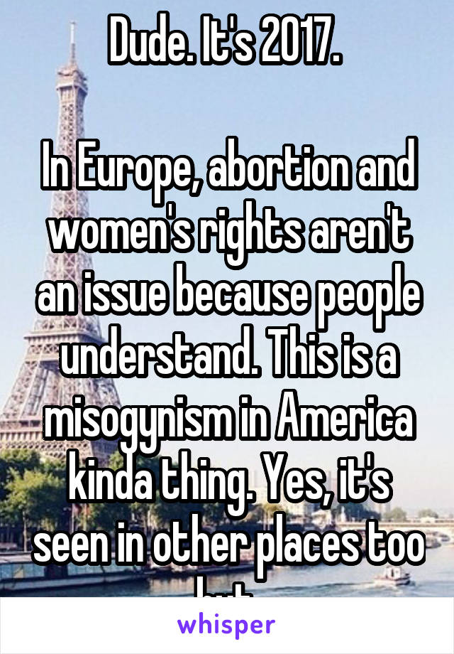 Dude. It's 2017. 

In Europe, abortion and women's rights aren't an issue because people understand. This is a misogynism in America kinda thing. Yes, it's seen in other places too but 