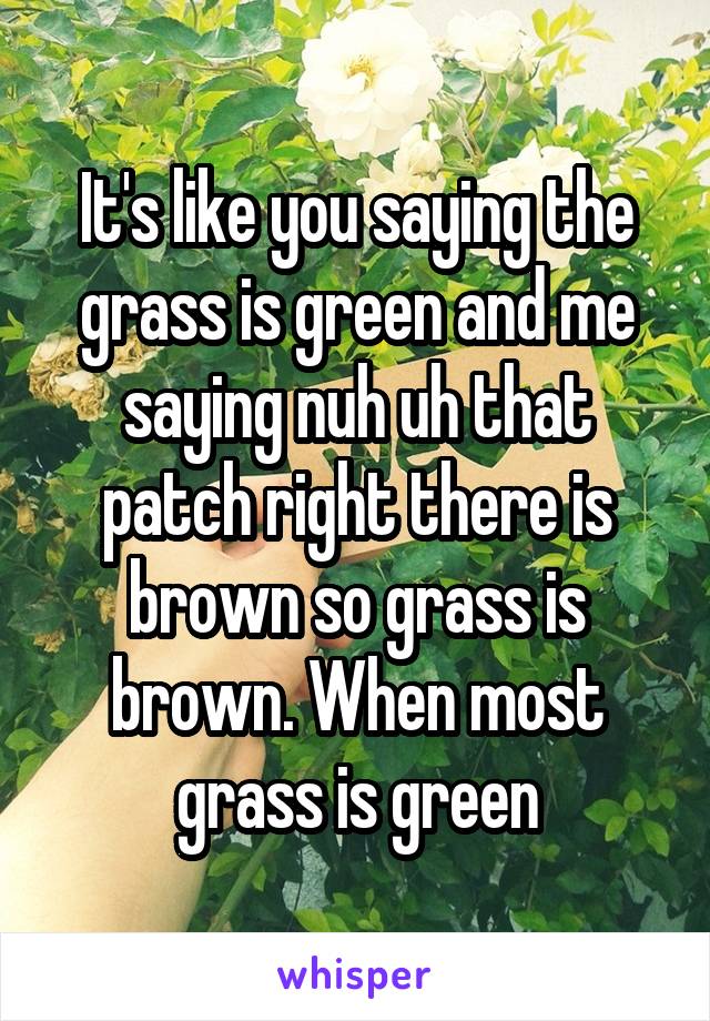 It's like you saying the grass is green and me saying nuh uh that patch right there is brown so grass is brown. When most grass is green