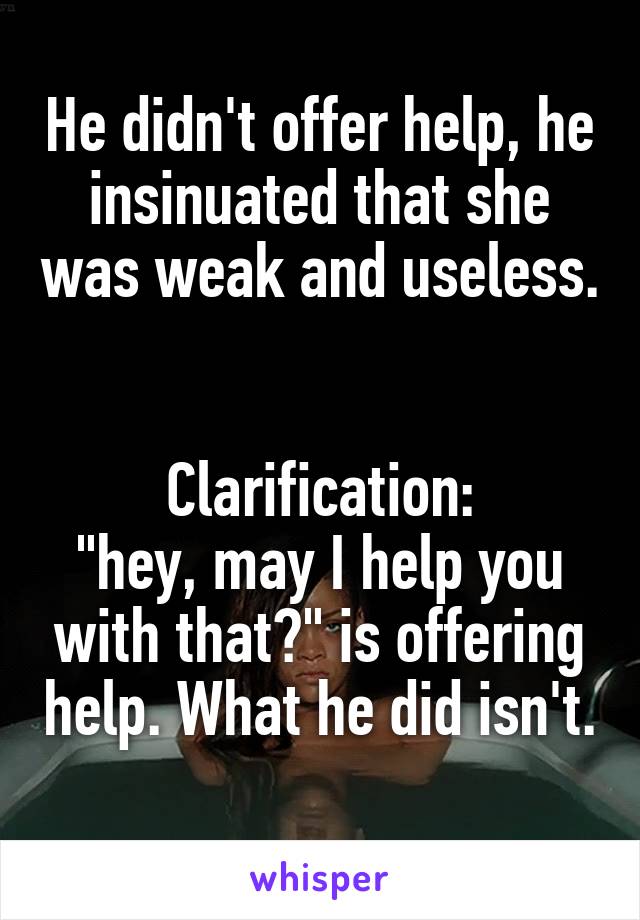 He didn't offer help, he insinuated that she was weak and useless. 

Clarification:
"hey, may I help you with that?" is offering help. What he did isn't. 