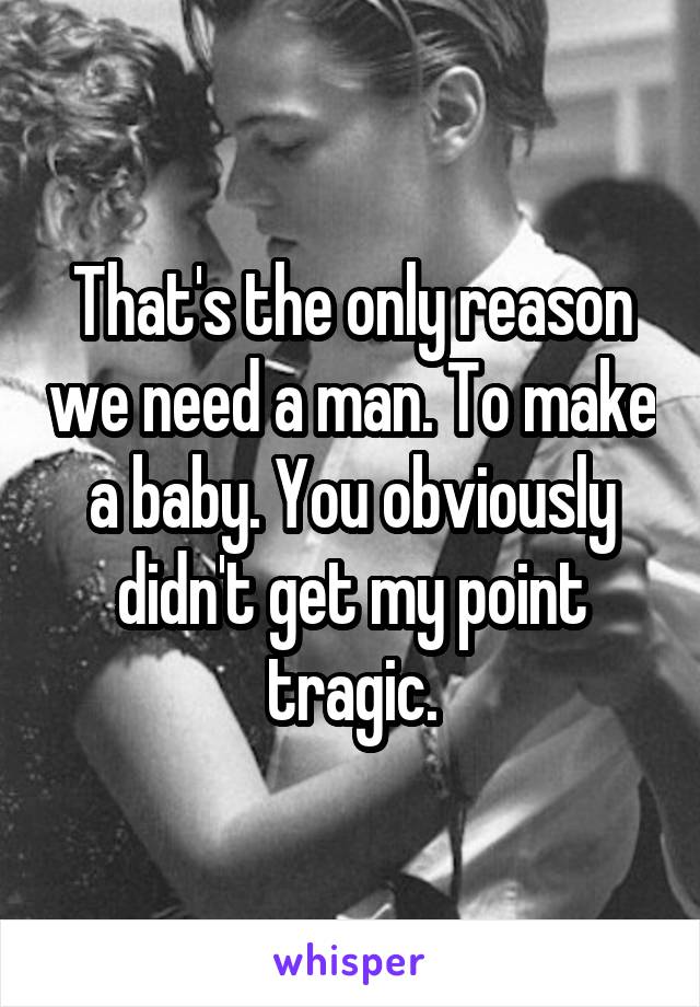 That's the only reason we need a man. To make a baby. You obviously didn't get my point tragic.