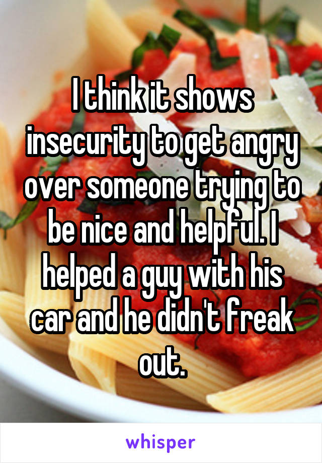 I think it shows insecurity to get angry over someone trying to be nice and helpful. I helped a guy with his car and he didn't freak out.