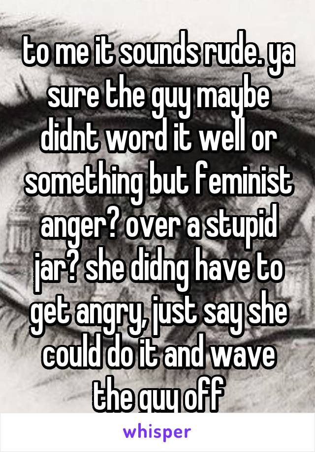 to me it sounds rude. ya sure the guy maybe didnt word it well or something but feminist anger? over a stupid jar? she didng have to get angry, just say she could do it and wave the guy off