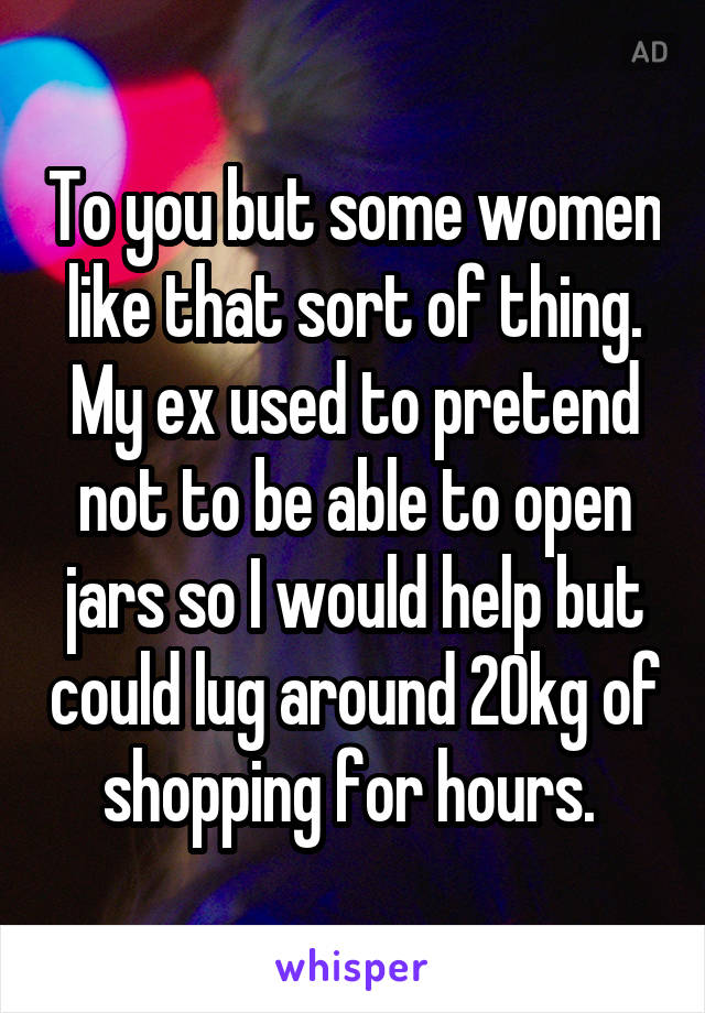 To you but some women like that sort of thing. My ex used to pretend not to be able to open jars so I would help but could lug around 20kg of shopping for hours. 