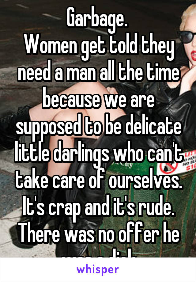 Garbage. 
Women get told they need a man all the time because we are supposed to be delicate little darlings who can't take care of ourselves. It's crap and it's rude. There was no offer he was a dick