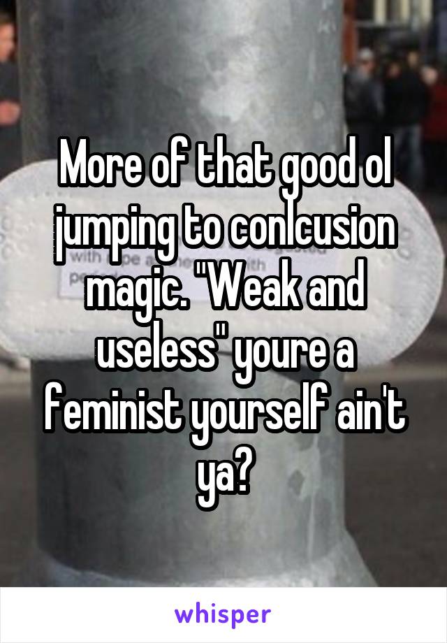 More of that good ol jumping to conlcusion magic. "Weak and useless" youre a feminist yourself ain't ya?