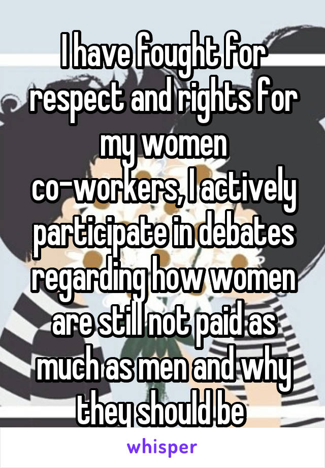 I have fought for respect and rights for my women co-workers, I actively participate in debates regarding how women are still not paid as much as men and why they should be 