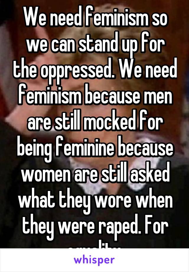 We need feminism so we can stand up for the oppressed. We need feminism because men are still mocked for being feminine because women are still asked what they wore when they were raped. For equality.