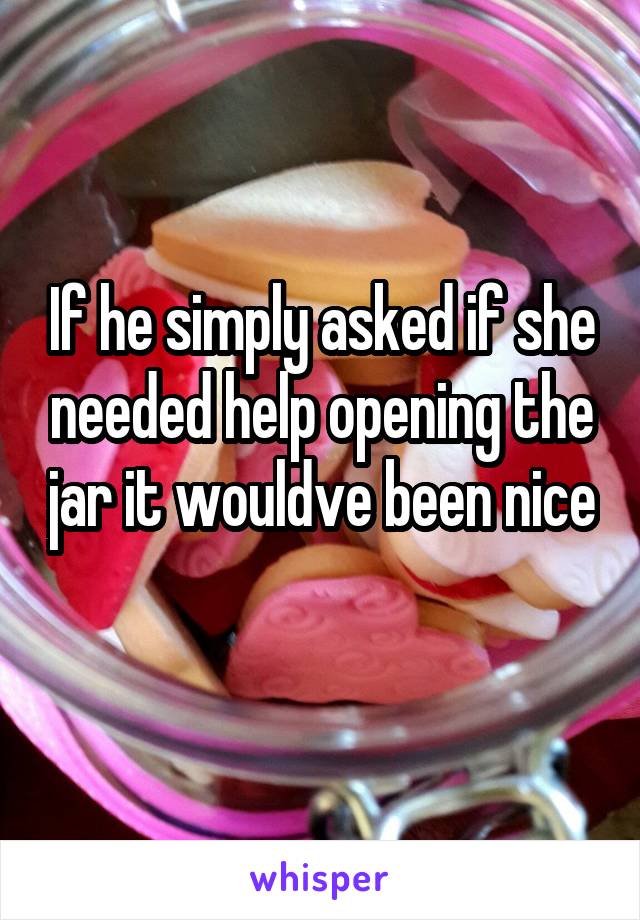 If he simply asked if she needed help opening the jar it wouldve been nice 